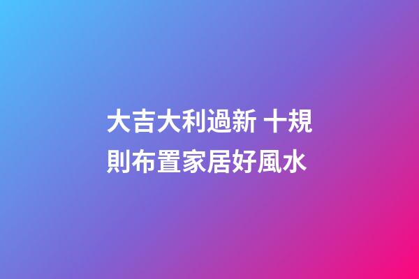 大吉大利過新 十規則布置家居好風水